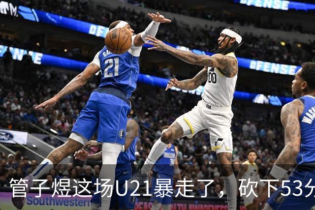 管子煜这场U21暴走了，砍下53分+8记三分！中国男篮20岁2米前锋崛起