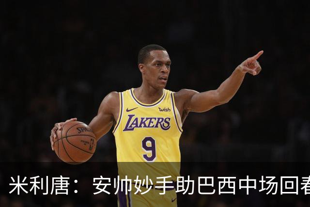 米利唐：安帅妙手助巴西中场回春，在皇马时他就善于倾听建议