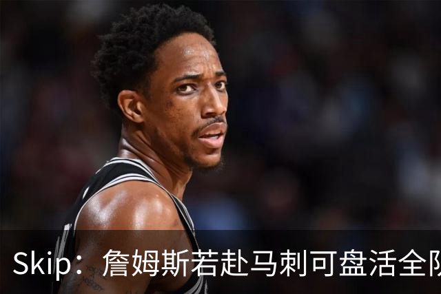 Skip：詹姆斯若赴马刺可盘活全队 扮演控卫角色最为契合